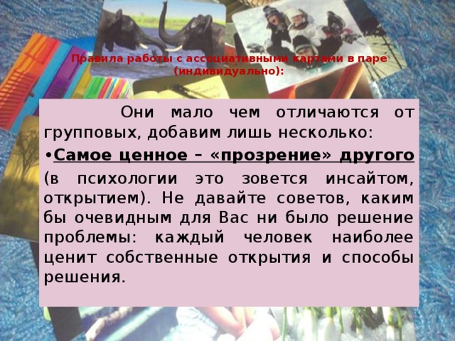 Правила работы с ассоциативными картами в паре (индивидуально):  Они мало чем отличаются от групповых, добавим лишь несколько: • Самое ценное – «прозрение» другого (в психологии это зовется инсайтом, открытием). Не давайте советов, каким бы очевидным для Вас ни было решение проблемы: каждый человек наиболее ценит собственные открытия и способы решения. 