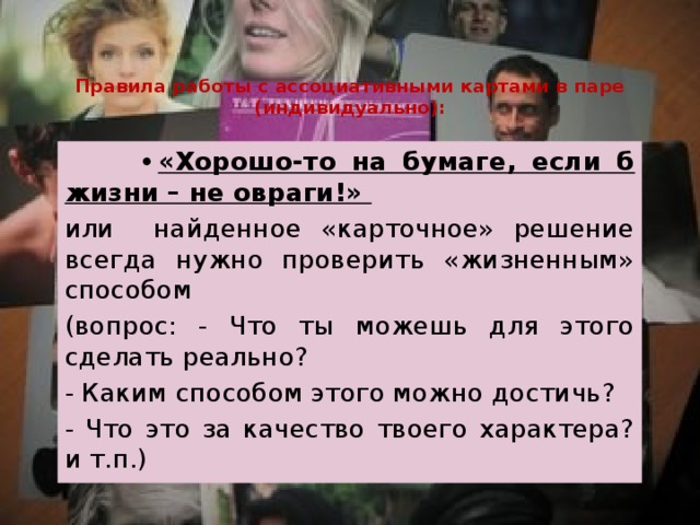 Правила работы с ассоциативными картами в паре (индивидуально): •  «Хорошо-то на бумаге, если б жизни – не овраги!» или найденное «карточное» решение всегда нужно проверить «жизненным» способом (вопрос: - Что ты можешь для этого сделать реально? - Каким способом этого можно достичь? - Что это за качество твоего характера? и т.п.) 