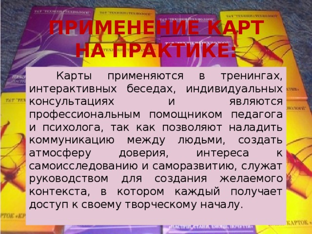 ПРИМЕНЕНИЕ КАРТ НА ПРАКТИКЕ:   Карты применяются в тренингах, интерактивных беседах, индивидуальных консультациях и являются профессиональным помощником педагога и психолога, так как позволяют наладить коммуникацию между людьми, создать атмосферу доверия, интереса к самоисследованию и саморазвитию, служат руководством для создания желаемого контекста, в котором каждый получает доступ к своему творческому началу. 
