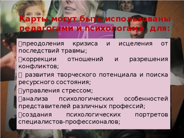 Карты могут быть использованы педагогами и психологами для:   преодоления кризиса и исцеления от последствий травмы;   коррекции отношений и разрешения конфликтов;    развития творческого потенциала и поиска ресурсного состояния;   управления стрессом;   анализа психологических особенностей представителей различных профессий;   создания психологических портретов специалистов-профессионалов; 