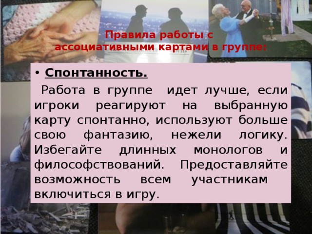 Правила работы с  ассоциативными картами в группе: • Спонтанность.  Работа в группе идет лучше, если игроки реагируют на выбранную карту спонтанно, используют больше свою фантазию, нежели логику. Избегайте длинных монологов и философствований. Предоставляйте возможность всем участникам включиться в игру. 