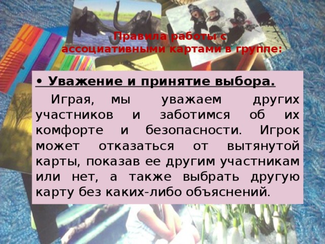 Правила работы с  ассоциативными картами в группе: • Уважение и принятие выбора.  Играя, мы уважаем других участников и заботимся об их комфорте и безопасности. Игрок может отказаться от вытянутой карты, показав ее другим участникам или нет, а также выбрать другую карту без каких-либо объяснений. 