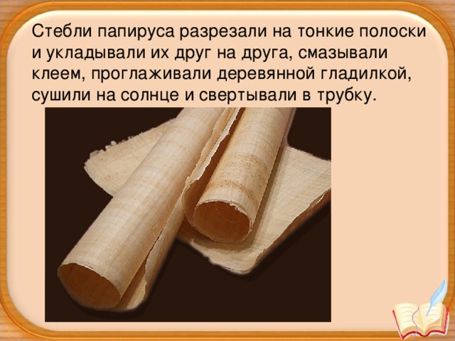 Стебли папируса разрезали на тонкие полоски и укладывали их друг на друга, смазывали клеем, проглаживали деревянной гладилкой, сушили на солнце и свертывали в трубку.
