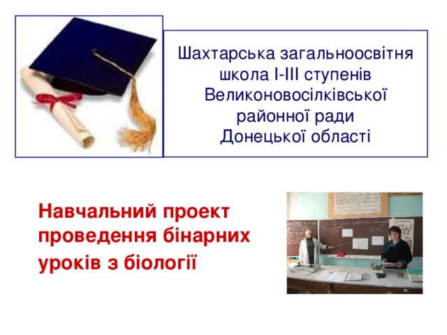 Шахтарська загальноосвітня школа І-ІІІ ступенів  Великоновосілківської районної ради  Донецької області  Навчальний проект  проведення бінарних уроків з біології 