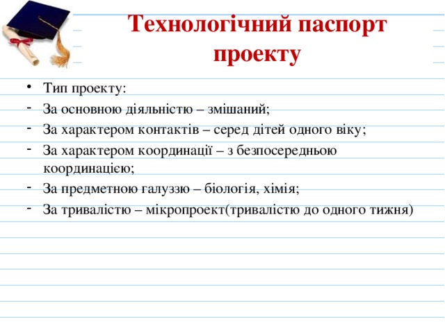 Технологічний паспорт проекту   Тип проекту: За основною діяльністю – змішаний; За характером контактів – серед дітей одного віку; За характером координації – з безпосередньою координацією; За предметною галуззю – біологія, хімія; За тривалістю – мікропроект(тривалістю до одного тижня) 