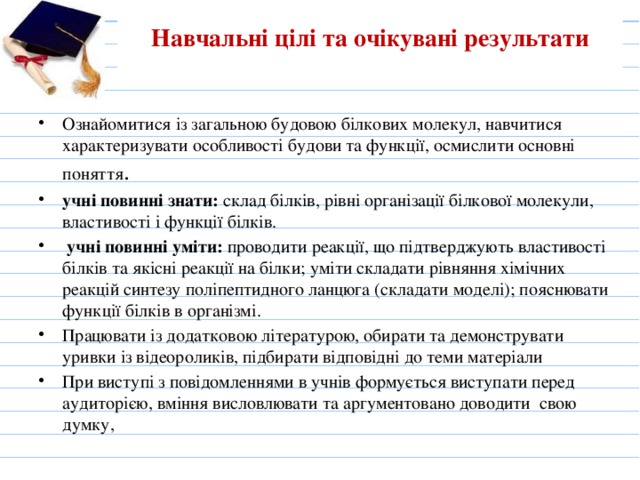 Навчальні цілі та очікувані результати   Ознайомитися із загальною будовою білкових молекул, навчитися характеризувати особливості будови та функції, осмислити основні поняття . учні повинні знати: склад білків, рівні організації білкової молекули, властивості і функції білків.   учні повинні уміти: проводити реакції, що підтверджують властивості білків та якісні реакції на білки; уміти складати рівняння хімічних реакцій синтезу поліпептидного ланцюга (складати моделі); пояснювати функції білків в організмі. Працювати із додатковою літературою, обирати та демонструвати уривки із відеороликів, підбирати відповідні до теми матеріали При виступі з повідомленнями в учнів формується виступати перед аудиторією, вміння висловлювати та аргументовано доводити свою думку,   