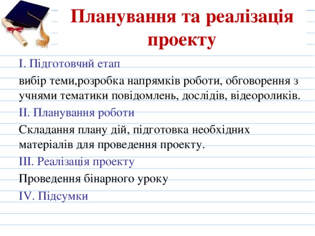 Планування та реалізація проекту І. Підготовчий етап вибір теми,розробка напрямків роботи, обговорення з учнями тематики повідомлень, дослідів, відеороликів. ІІ. Планування роботи Складання плану дій, підготовка необхідних матеріалів для проведення проекту. ІІІ. Реалізація проекту Проведення бінарного уроку ІV. Підсумки 