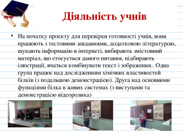Діяльність учнів На початку проекту для перевірки готовності учнів, вони працюють з тестовими завданнями, додатковою літературою, шукають інформацію в інтернеті, вибирають змістовний матеріал, що стосується даного питання, підбирають ілюстрації, вчаться комбінувати текст і зображення.. Одна група працює над дослідженням хімічних властивостей білків (з подальшою демонстрацією). Друга над основними функціями білка в живих системах (з виступами та демонстрацією відеоролика) 