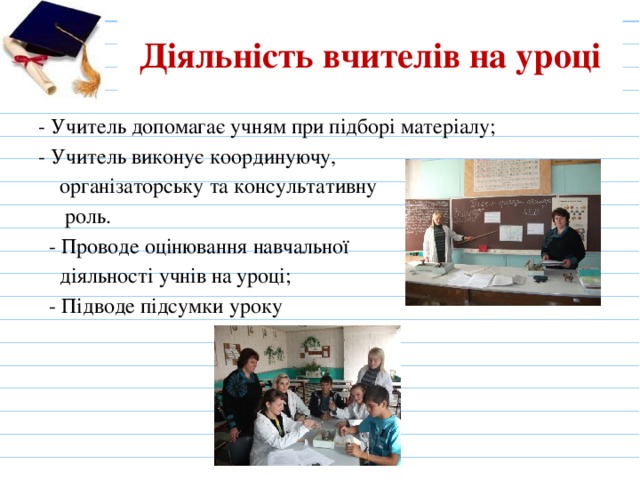 Діяльність вчителів на уроці - Учитель допомагає учням при підборі матеріалу; - Учитель виконує координуючу,  організаторську та консультативну  роль.  - Проводе оцінювання навчальної  діяльності учнів на уроці;  - Підводе підсумки уроку 