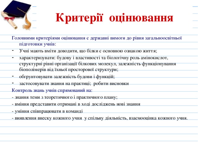Критерії оцінювання Головними критеріями оцінювання є державні вимоги до рівня загальноосвітньої підготовки учнів: Учні мають вміти доводити, що білки є основною ознакою життя; характеризувати: будову і властивості та біологічну роль амінокислот, структурні рівні організації білкових молекул, залежність функціонування біополімерів від їхньої просторової структури; обгрунтовувати залежність будови і функцій; застосовувати знання на практиці; робити висновки Контроль знань учнів спрямований на: - знання теми з теоретичного і практичного плану; - вміння представити отримані в ході досліджень нові знання - уміння співпрацювати в команді - виявлення внеску кожного учня у спільну діяльність, взаємооцінка кожного учня. 
