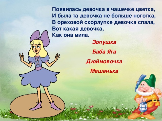 Появилась девочка в чашечке цветка,  И была та девочка не больше ноготка,  В ореховой скорлупке девочка спала,  Вот какая девочка,  Как она мила.   Золушка Баба Яга Дюймовочка Машенька