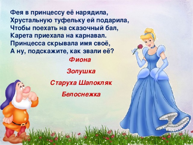Фея в принцессу её нарядила, Хрустальную туфельку ей подарила, Чтобы поехать на сказочный бал, Карета приехала на карнавал. Принцесса скрывала имя своё, А ну, подскажите, как звали её? Фиона Золушка Старуха Шапокляк Белоснежка