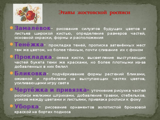 Замалёвок - рисование силуэтов будущих цветов и листьев широкой кистью, определение размеров частей, основной окраски, формы и расположения Тенёжка - прокладка теней, прописка затенённых мест тем же цветом, но более тёмным, почти сливание их с фоном Прокладка - смена кисти, высветление выступающих частей букета теми же красками, но более плотными из-за добавленных в них белил Бликовка - подчёркивание формы растений бликами, оживкой и пробелами на выступающих частях цветов, усиливающими игру света Чертёжка и привязка- уточнение рисунка частей росписи мелкими штрихами, добавление травки, стебельков, усиков между цветами и листьями, привязка росписи к фону Уборка - рисование орнаментов золотистой бронзовой краской на бортах подноса 