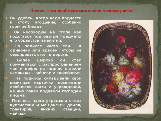 Он удобен, когда надо поднести к столу угощение, особенно горячие блюда.  Он необходим на столе как подставка под разные предметы его убранства и напитки.  На подносе часто ели в одиночку или вдвоём, чтобы не сервировать стол, в дороге.  Более широко он стал применяться с распространением чая и кофе: на поднос ставили самовары , чайники и кофейники.  На подносы складывали свои визитные карточки посетители особняков знати и учреждений, на них лакеи подавали господам письма.  Подносы часто украшали стены купеческих и мещанских домов, трактиров, ямских станций, чайных.  