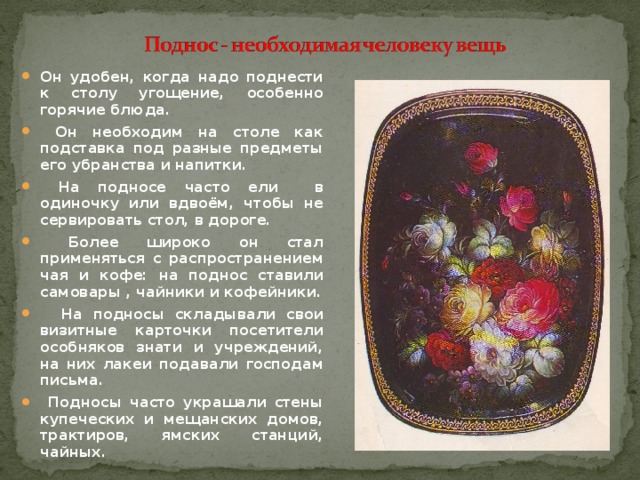 Он удобен, когда надо поднести к столу угощение, особенно горячие блюда.  Он необходим на столе как подставка под разные предметы его убранства и напитки.  На подносе часто ели в одиночку или вдвоём, чтобы не сервировать стол, в дороге.  Более широко он стал применяться с распространением чая и кофе: на поднос ставили самовары , чайники и кофейники.  На подносы складывали свои визитные карточки посетители особняков знати и учреждений, на них лакеи подавали господам письма.  Подносы часто украшали стены купеческих и мещанских домов, трактиров, ямских станций, чайных.  