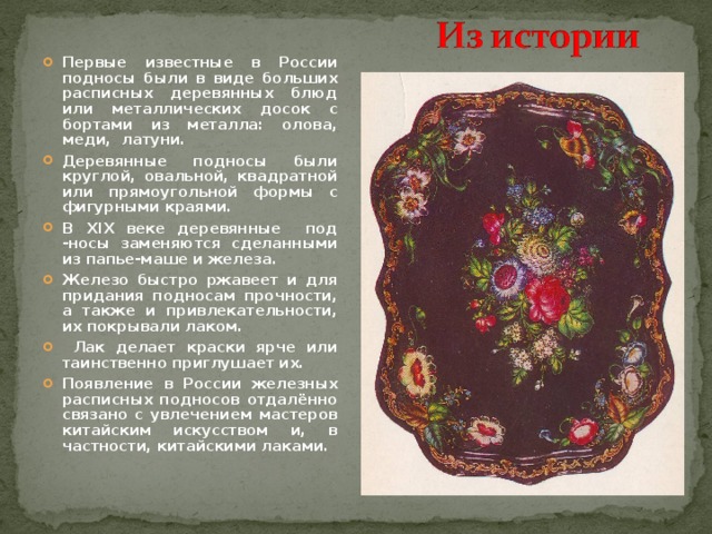 Первые известные в России подносы были в виде больших расписных деревянных блюд или металлических досок с бортами из металла: олова, меди, латуни. Деревянные подносы были круглой, овальной, квадратной или прямоугольной формы с фигурными краями. В XIX веке деревянные под -носы заменяются сделанными из папье-маше и железа. Железо быстро ржавеет и для придания подносам прочности, а также и привлекательности, их покрывали лаком.  Лак делает краски ярче или таинственно приглушает их. Появление в России железных расписных подносов отдалённо связано с увлечением мастеров китайским искусством и, в частности, китайскими лаками. 