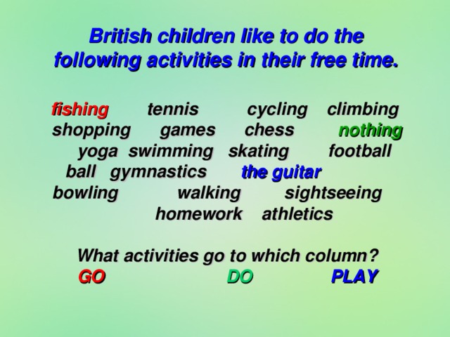 British children like to do the following activities in their free time. fishing tennis cycling climbing shopping games chess nothing yoga  swimming skating football ball gymnastics the guitar bowling walking sightseeing homework athletics  What activities go to which column? GO DO PLAY