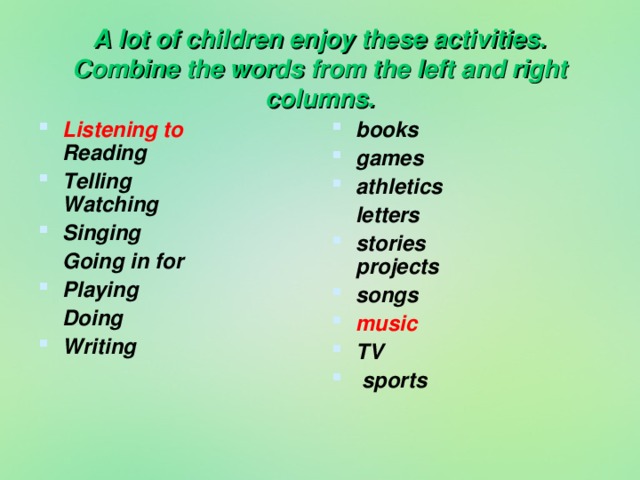 A lot of children enjoy these activities.  Combine the words from the left and right columns. Listening to Reading Telling Watching Singing books games athletics  Going in for  letters Playing stories projects songs music TV  sports     Doing Writing