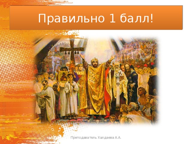 Правильно 1 балл! Преподаватель Халдаева А.А. 