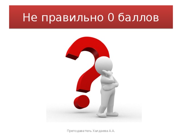 Не правильно 0 баллов Преподаватель Халдаева А.А. 