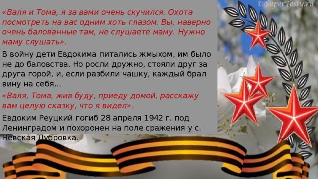 «Валя и Тома, я за вами очень скучился. Охота посмотреть на вас одним хоть глазом. Вы, наверно очень балованные там, не слушаете маму. Нужно маму слушать». В войну дети Евдокима питались жмыхом, им было не до баловства. Но росли дружно, стояли друг за друга горой, и, если разбили чашку, каждый брал вину на себя... «Валя, Тома, жив буду, приеду домой, расскажу вам целую сказку, что я видел» . Евдоким Реуцкий погиб 28 апреля 1942 г. под Ленин­градом и похоронен на поле сражения у с. Невская Дубровка. 