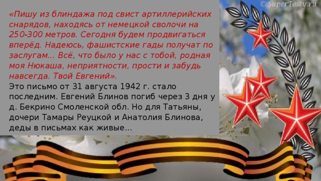 «Пишу из блиндажа под свист артиллерийских снарядов, находясь от немецкой сволочи на 250-300 метров. Сегодня будем продвигаться вперёд. Надеюсь, фашистские гады получат по заслугам... Всё, что было у нас с тобой, родная моя Нюкаша, неприятности, прости и забудь навсегда. Твой Евгений». Это письмо от 31 августа 1942 г. стало последним. Евгений Блинов погиб через 3 дня у д. Бекрино Смоленской обл. Но для Татьяны, дочери Тамары Реуцкой и Анатолия Блинова, деды в письмах как живые...  