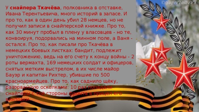 У снайпера Ткачёва , полковника в отставке, Ивана Терентьевича, много историй в запасе. И про то, как в один день убил 28 немцев, но не получил записи в снайперской книжке. Про то, как 30 минут пробыл в плену у власовцев - но те, конвоируя, подорвались на минном поле, а Ваня - остался. Про то, как писали про Ткачёва в немецких боевых листках: бандит, подлежит уничтожению, ведь на его счету к концу войны - 2 роты вермахта, 169 немецких солдат и офицеров, снятых метким выстрелом, в их числе майор Бауэр и капитан Рихтер, убившие по 500 красноармейцев. Про то, как саднило щёку, разорванную осколками: 10 раз попадали снайперы с той стороны фронта в прицел его винтовки.   