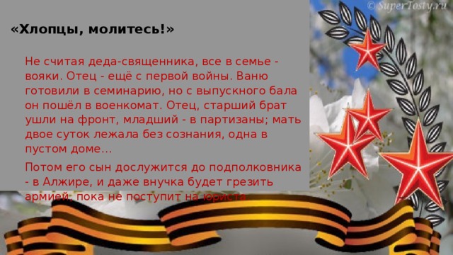 «Хлопцы, молитесь!» Не считая деда-священника, все в семье - вояки. Отец - ещё с первой войны. Ваню готовили в семинарию, но с выпускного бала он пошёл в военкомат. Отец, старший брат ушли на фронт, младший - в партизаны; мать двое суток лежала без сознания, одна в пустом доме…  Потом его сын дослужится до подполковника - в Алжире, и даже внучка будет грезить армией, пока не поступит на юриста.  