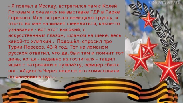 - Я поехал в Москву, встретился там с Колей Поповым и оказался на выставке ГДР в Парке Горького. Иду, встречаю немецкую группу, и что-то во мне начинает шевелиться, какое-то узнавание - вот этот высокий, с искусственным глазом, шрамом на щеке, весь какой-то хлипкий… Подошёл, спросил про Турки-Перевоз, 43-й год. Тот на ломаном русском ответил, что да, был там и помнит тот день, когда - недавно из госпиталя - тащил ящик с патронами к пулемёту, офицер сбил с ног: «Идиот!» Через неделю его комиссовали по ранению в тыл…  