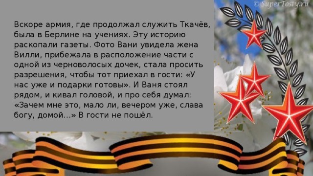 Вскоре армия, где продолжал служить Ткачёв, была в Берлине на учениях. Эту историю раскопали газеты. Фото Вани увидела жена Вилли, прибежала в расположение части с одной из черноволосых дочек, стала просить разрешения, чтобы тот приехал в гости: «У нас уже и подарки готовы». И Ваня стоял рядом, и кивал головой, и про себя думал: «Зачем мне это, мало ли, вечером уже, слава богу, домой…» В гости не пошёл.  