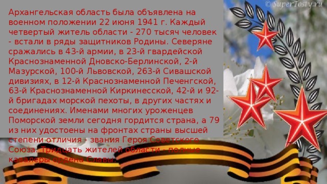 Архангельская область была объявлена на военном положении 22 июня 1941 г. Каждый четвертый житель области - 270 тысяч человек - встали в ряды защитников Родины. Северяне сражались в 43-й армии, в 23-й гвардейской Краснознаменной Дновско-Берлинской, 2-й Мазурской, 100-й Львовской, 263-й Сивашской дивизиях, в 12-й Краснознаменной Печенгской, 63-й Краснознаменной Киркинесской, 42-й и 92-й бригадах морской пехоты, в других частях и соединениях. Именами многих уроженцев Поморской земли сегодня гордится страна, а 79 из них удостоены на фронтах страны высшей степени отличия - звания Героя Советского Союза. Тридцать жителей области - полные кавалеры ордена Славы. 