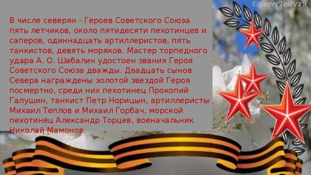 В числе северян - Героев Советского Союза пять летчиков, около пятидесяти пехотинцев и саперов, одиннадцать артиллеристов, пять танкистов, девять моряков. Мастер торпедного удара А. О. Шабалин удостоен звания Героя Советского Союза дважды. Двадцать сынов Севера награждены золотой звездой Героя посмертно, среди них пехотинец Прокопий Галушин, танкист Петр Норицын, артиллеристы Михаил Теплов и Михаил Горбач, морской пехотинец Александр Торцев, вое­начальник Николай Мамонов. 