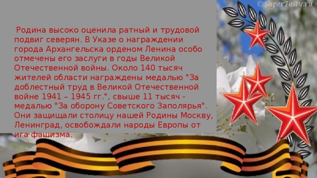  Родина высоко оценила ратный и трудовой подвиг северян. В Указе о награж­дении города Архангельска орденом Ленина особо отмечены его заслуги в годы Великой Отечественной войны. Около 140 тысяч жителей области награждены медалью 