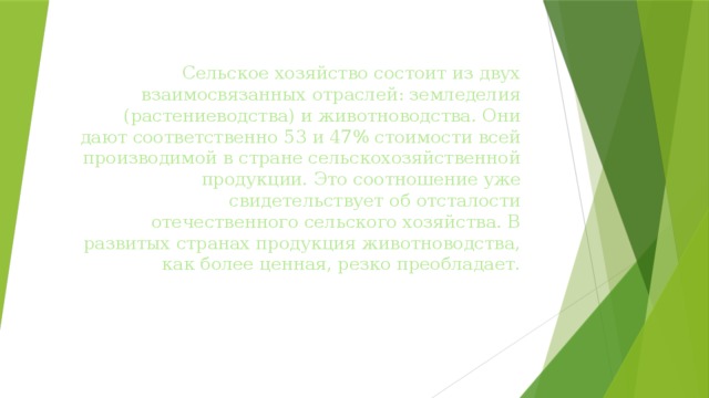 Сельское хозяйство состоит из двух взаимосвязанных отраслей: земледелия (растениеводства) и животноводства. Они дают соответственно 53 и 47% стоимости всей производимой в стране сельскохозяйственной продукции. Это соотношение уже свидетельствует об отсталости отечественного сельского хозяйства. В развитых странах продукция животноводства, как более ценная, резко преобладает. 