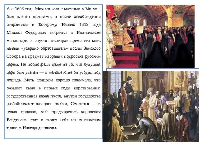 А с 1608 года Михаил жил с матерью в Москве, был пленен поляками, и после освобождения отправился в Кострому. Начало 1613 года Михаил Федорович встретил в Ипатьевском монастыре, а спустя некоторое время его мать начали «усердно обрабатывать» послы Земского Собора на предмет избрания подростка русским царем. Не посмотрели даже на то, что будущий царь был увечен — в малолетстве он угодил под лошадь. Мать слишком хорошо понимала, что ожидает сына в первые годы царствования: государственная казна пуста, внутри государства разбойничают казацкие шайки, Смоленск — в руках поляков, чей предводитель королевич Владислав спит и видит себя на московском троне, в Новгороде шведы. 