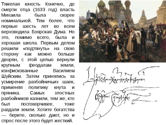 Тяжелая юность Конечно, до смерти отца (1633 год) власть Михаила была скорее номинальной. Тем более, что первые шесть лет во всем верховодила Боярская Дума. Но это, помимо всего, была и хорошая школа. Первым делом решили «подтянуть» на свою сторону как можно больше дворян, с этой целью вернули крупным феодалам земли, конфискованные Василием Шуйским. Затем принялись за усмирение разбойничьих шаек, применяя политику кнута и пряника. Самых злостных разбойников казнили, тем же, кто был посговорчивее, тоже раздали земли. Хотите богатства — берите, сколько дают, но и спрос после этого будет жесткий. 