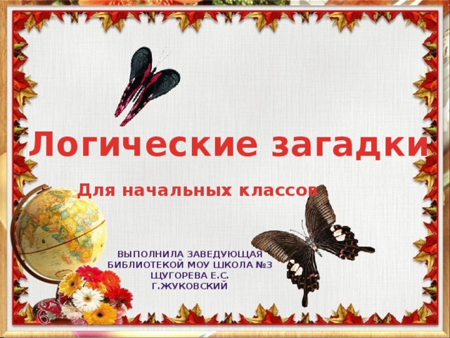 Логические загадки Для начальных классов Выполнила заведующая Библиотекой МОУ школа №3 Щугорева Е.С. Г.Жуковский 