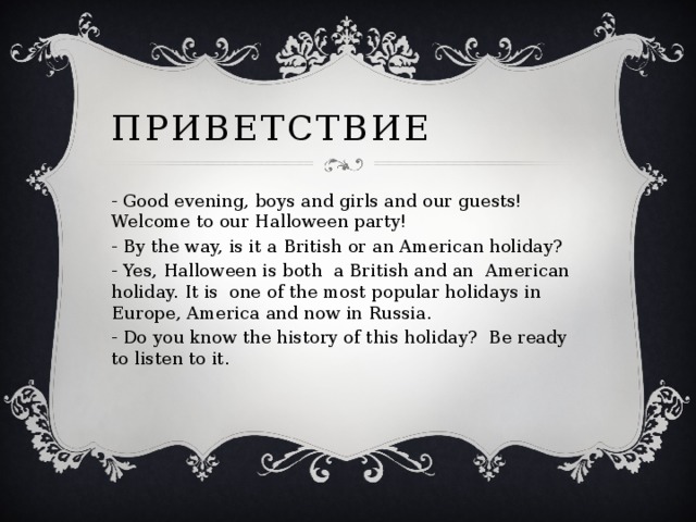 Приветствие - Good evening, boys and girls and our guests! Welcome to our Halloween party! - By the way, is it a British or an American holiday? - Yes, Halloween is both a British and an American holiday. It is one of the most popular holidays in Europe, America and now in Russia. - Do you know the history of this holiday? Be ready to listen to it. 