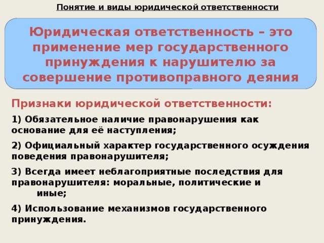 Понятие и виды юридической ответственности Юридическая ответственность – это применение мер государственного принуждения к нарушителю за совершение противоправного деяния Признаки юридической ответственности: 1) Обязательное наличие правонарушения как основание для её наступления; 2) Официальный характер государственного осуждения поведения правонарушителя; 3) Всегда имеет неблагоприятные последствия для правонарушителя: моральные, политические и иные; 4) Использование механизмов государственного принуждения. 