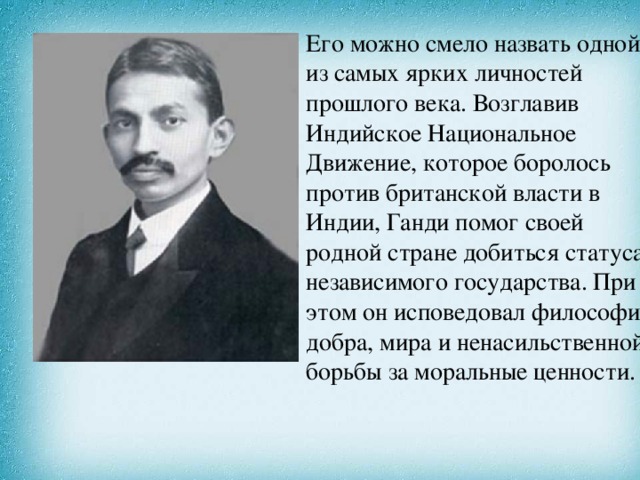 Его можно смело назвать одной из самых ярких личностей прошлого века. Возглавив Индийское Национальное Движение, которое боролось против британской власти в Индии, Ганди помог своей родной стране добиться статуса независимого государства. При этом он исповедовал философию добра, мира и ненасильственной борьбы за моральные ценности. 