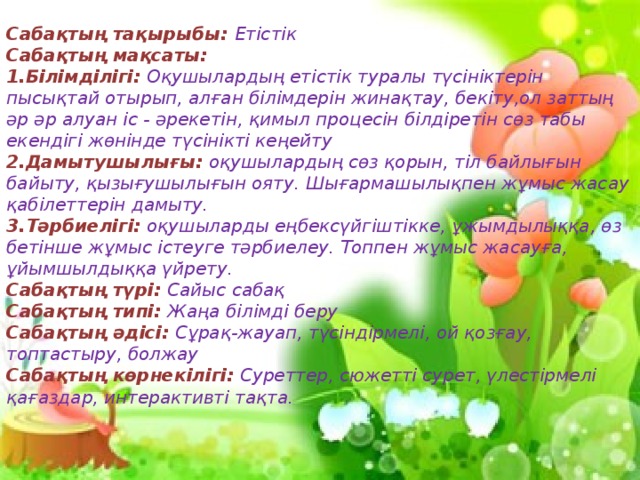 Сабақтың тақырыбы: Етістік Сабақтың мақсаты: 1.Білімділігі: Оқушылардың етістік туралы түсініктерін пысықтай отырып, алған білімдерін жинақтау, бекіту,ол заттың әр әр алуан іс - әрекетін, қимыл процесін білдіретін сөз табы екендігі жөнінде түсінікті кеңейту 2.Дамытушылығы:  оқушылардың сөз қорын, тіл байлығын байыту, қызығушылығын ояту. Шығармашылықпен жұмыс жасау қабілеттерін дамыту. 3.Тәрбиелігі:  оқушыларды еңбексүйгіштікке, ұжымдылыққа, өз бетінше жұмыс істеуге тәрбиелеу. Топпен жұмыс жасауға, ұйымшылдыққа үйрету. Сабақтың түрі: Сайыс сабақ Сабақтың типі: Жаңа білімді беру Сабақтың әдісі:  Сұрақ-жауап, түсіндірмелі, ой қозғау, топтастыру, болжау Сабақтың көрнекілігі:  Суреттер, сюжетті сурет, үлестірмелі қағаздар, интерактивті тақта.  