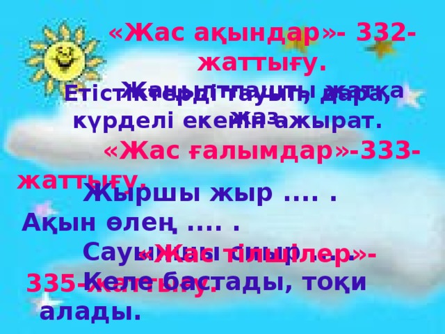 «Жас ақындар»- 332-жаттығу. Жаңылтпашты жатқа жаз. Етістіктерді тауып, дара, күрделі екенін ажырат.  «Жас ғалымдар»-333-жаттығу.  Жыршы жыр .... . Ақын өлең .... .  Сауыншы сиыр ... .    «Жас тілшілер»-335-жаттығу.   Келе бастады, тоқи алады. 