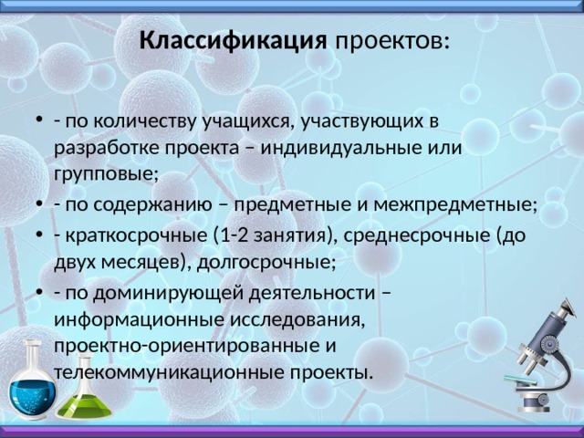  Классификация проектов:   - по количеству учащихся, участвующих в разработке проекта – индивидуальные или групповые; - по содержанию – предметные и межпредметные; - краткосрочные (1-2 занятия), среднесрочные (до двух месяцев), долгосрочные; - по доминирующей деятельности – информационные исследования, проектно-ориентированные и телекоммуникационные проекты. 