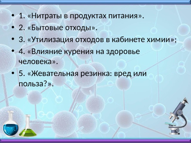 1. «Нитраты в продуктах питания». 2. «Бытовые отходы». 3. «Утилизация отходов в кабинете химии»; 4. «Влияние курения на здоровье человека». 5. «Жевательная резинка: вред или польза?». 