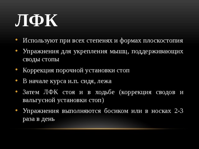 ЛФК Используют при всех степенях и формах плоскостопия Упражнения для укрепления мышц, поддерживающих своды стопы Коррекция порочной установки стоп В начале курса и.п. сидя, лежа Затем ЛФК стоя и в ходьбе (коррекция сводов и вальгусной установки стоп) Упражнения выполняются босиком или в носках 2-3 раза в день 