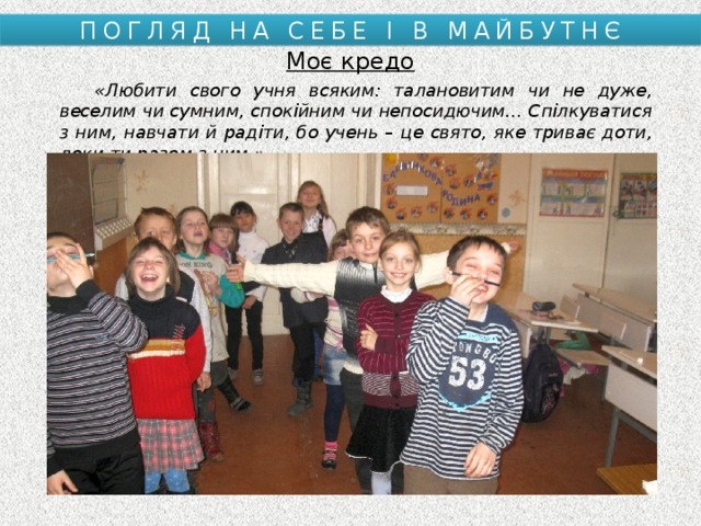 ПОГЛЯД НА СЕБЕ І В МАЙБУТНЄ Моє кредо  «Любити свого учня всяким: талановитим чи не дуже, веселим чи сумним, спокійним чи непосидючим… Спілкуватися з ним, навчати й радіти, бо учень – це свято, яке триває доти, доки ти разом з ним.» 