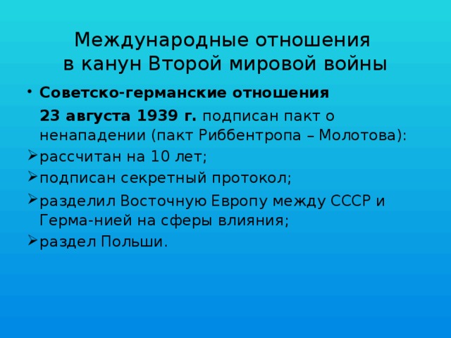 Международные отношения  в канун Второй мировой войны Советско-германские отношения  23 августа 1939 г. подписан пакт о ненападении (пакт Риббентропа – Молотова): рассчитан на 10 лет; подписан секретный протокол; разделил Восточную Европу между СССР и Герма-нией на сферы влияния; раздел Польши. 