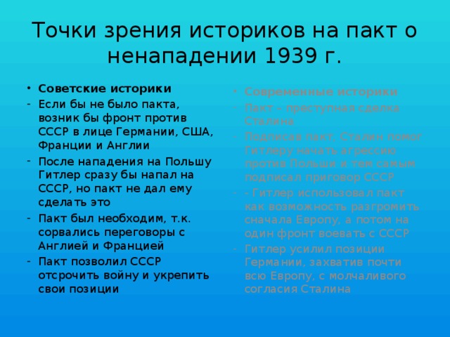 Точки зрения историков на пакт о ненападении 1939 г. Советские историки Современные историки Если бы не было пакта, возник бы фронт против СССР в лице Германии, США, Франции и Англии После нападения на Польшу Гитлер сразу бы напал на СССР, но пакт не дал ему сделать это Пакт был необходим, т.к. сорвались переговоры с Англией и Францией Пакт позволил СССР отсрочить войну и укрепить свои позиции Пакт – преступная сделка Сталина Подписав пакт, Сталин помог Гитлеру начать агрессию против Польши и тем самым подписал приговор СССР - Гитлер использовал пакт как возможность разгромить сначала Европу, а потом на один фронт воевать с СССР Гитлер усилил позиции Германии, захватив почти всю Европу, с молчаливого согласия Сталина 