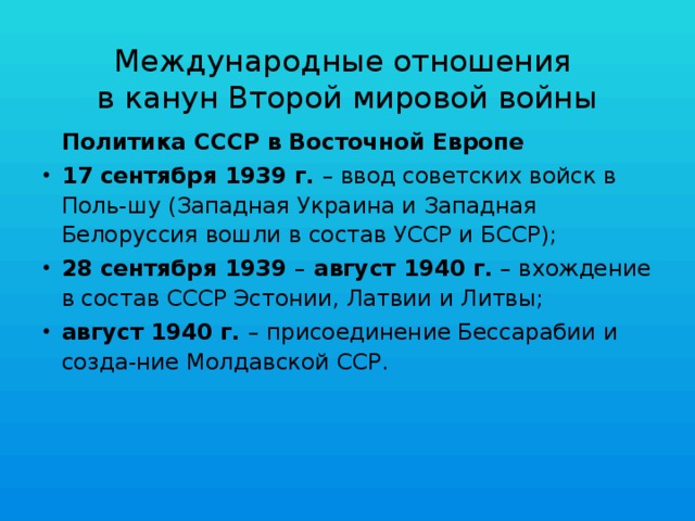 Международные отношения  в канун Второй мировой войны  Политика СССР в Восточной Европе 17 сентября 1939 г. – ввод советских войск в Поль-шу (Западная Украина и Западная Белоруссия вошли в состав УССР и БССР); 28 сентября 1939 – август 1940 г. – вхождение в состав СССР Эстонии, Латвии и Литвы; август 1940 г. – присоединение Бессарабии и созда-ние Молдавской ССР. 