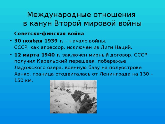 Международные отношения  в канун Второй мировой войны  Советско-финская война 30 ноября 1939 г. – начало войны.  СССР, как агрессор, исключен из Лиги Наций. 12 марта 1940 г. заключён мирный договор. СССР получил Карельский перешеек, побережье Ладожского озера, военную базу на полуострове Ханко, граница отодвигалась от Ленинграда на 130 – 150 км. 